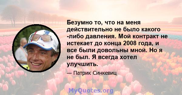 Безумно то, что на меня действительно не было какого -либо давления. Мой контракт не истекает до конца 2008 года, и все были довольны мной. Но я не был. Я всегда хотел улучшить.