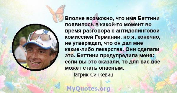 Вполне возможно, что имя Беттини появилось в какой-то момент во время разговора с антидопинговой комиссией Германии, но я, конечно, не утверждал, что он дал мне какие-либо лекарства. Они сделали это. Беттини