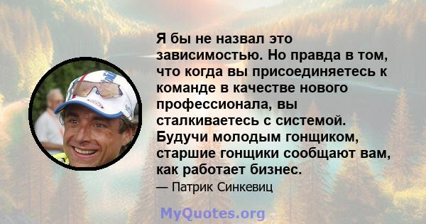 Я бы не назвал это зависимостью. Но правда в том, что когда вы присоединяетесь к команде в качестве нового профессионала, вы сталкиваетесь с системой. Будучи молодым гонщиком, старшие гонщики сообщают вам, как работает