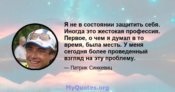 Я не в состоянии защитить себя. Иногда это жестокая профессия. Первое, о чем я думал в то время, была месть. У меня сегодня более проведенный взгляд на эту проблему.