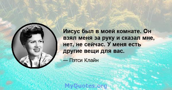 Иисус был в моей комнате. Он взял меня за руку и сказал мне, нет, не сейчас. У меня есть другие вещи для вас.