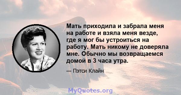 Мать приходила и забрала меня на работе и взяла меня везде, где я мог бы устроиться на работу. Мать никому не доверяла мне. Обычно мы возвращаемся домой в 3 часа утра.