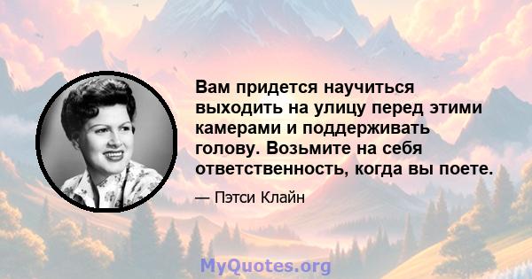 Вам придется научиться выходить на улицу перед этими камерами и поддерживать голову. Возьмите на себя ответственность, когда вы поете.