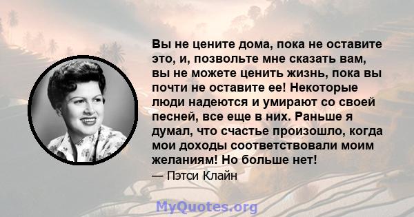 Вы не цените дома, пока не оставите это, и, позвольте мне сказать вам, вы не можете ценить жизнь, пока вы почти не оставите ее! Некоторые люди надеются и умирают со своей песней, все еще в них. Раньше я думал, что