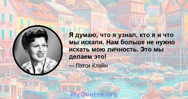 Я думаю, что я узнал, кто я и что мы искали. Нам больше не нужно искать мою личность. Это мы делаем это!