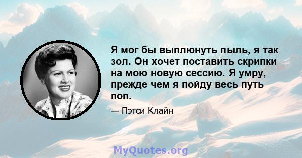 Я мог бы выплюнуть пыль, я так зол. Он хочет поставить скрипки на мою новую сессию. Я умру, прежде чем я пойду весь путь поп.