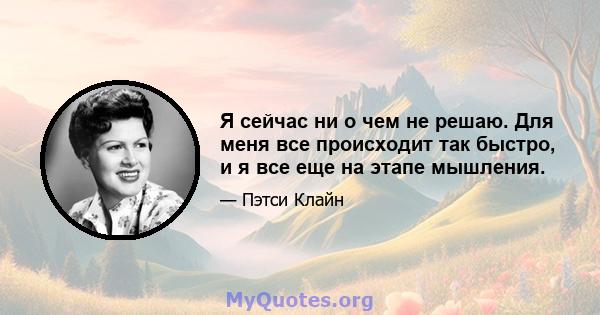 Я сейчас ни о чем не решаю. Для меня все происходит так быстро, и я все еще на этапе мышления.