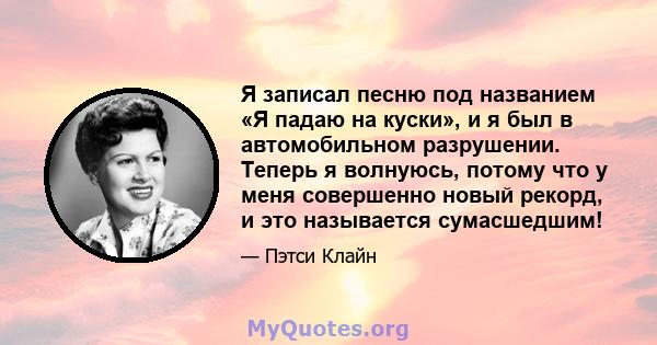 Я записал песню под названием «Я падаю на куски», и я был в автомобильном разрушении. Теперь я волнуюсь, потому что у меня совершенно новый рекорд, и это называется сумасшедшим!