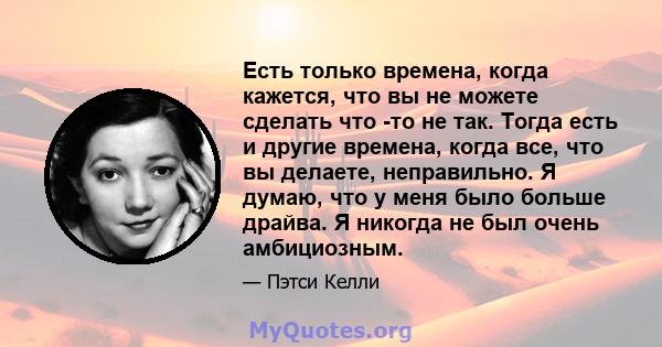 Есть только времена, когда кажется, что вы не можете сделать что -то не так. Тогда есть и другие времена, когда все, что вы делаете, неправильно. Я думаю, что у меня было больше драйва. Я никогда не был очень