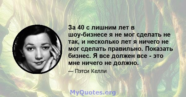 За 40 с лишним лет в шоу-бизнесе я не мог сделать не так, и несколько лет я ничего не мог сделать правильно. Показать бизнес. Я все должен все - это мне ничего не должно.