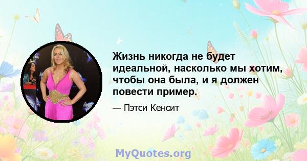 Жизнь никогда не будет идеальной, насколько мы хотим, чтобы она была, и я должен повести пример.