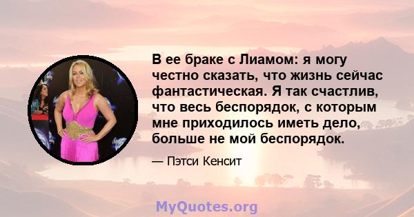 В ее браке с Лиамом: я могу честно сказать, что жизнь сейчас фантастическая. Я так счастлив, что весь беспорядок, с которым мне приходилось иметь дело, больше не мой беспорядок.