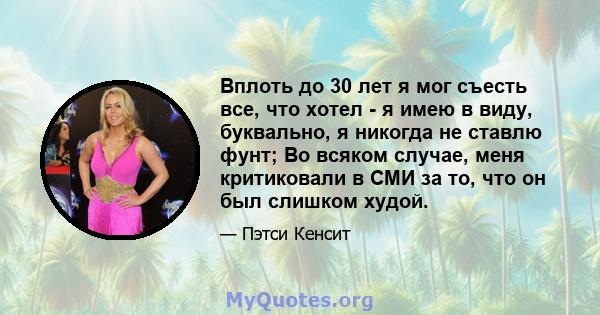 Вплоть до 30 лет я мог съесть все, что хотел - я имею в виду, буквально, я никогда не ставлю фунт; Во всяком случае, меня критиковали в СМИ за то, что он был слишком худой.