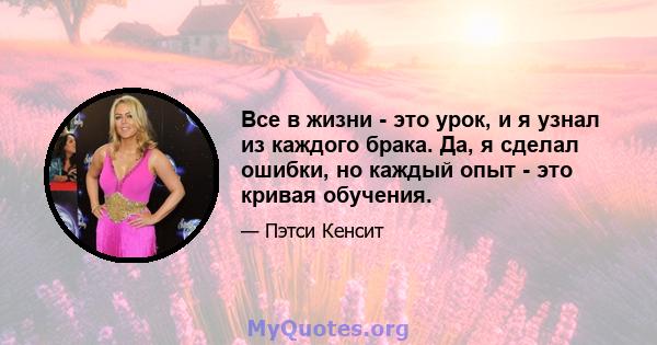 Все в жизни - это урок, и я узнал из каждого брака. Да, я сделал ошибки, но каждый опыт - это кривая обучения.