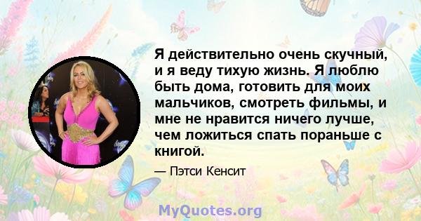 Я действительно очень скучный, и я веду тихую жизнь. Я люблю быть дома, готовить для моих мальчиков, смотреть фильмы, и мне не нравится ничего лучше, чем ложиться спать пораньше с книгой.