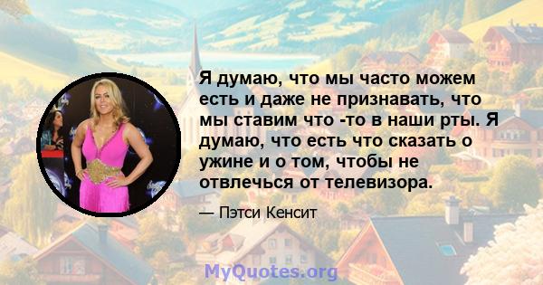 Я думаю, что мы часто можем есть и даже не признавать, что мы ставим что -то в наши рты. Я думаю, что есть что сказать о ужине и о том, чтобы не отвлечься от телевизора.