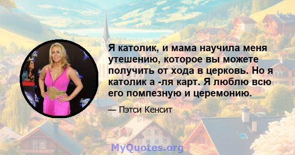 Я католик, и мама научила меня утешению, которое вы можете получить от хода в церковь. Но я католик а -ля карт. Я люблю всю его помпезную и церемонию.