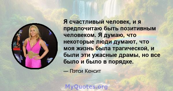 Я счастливый человек, и я предпочитаю быть позитивным человеком. Я думаю, что некоторые люди думают, что моя жизнь была трагической, и были эти ужасные драмы, но все было и было в порядке.