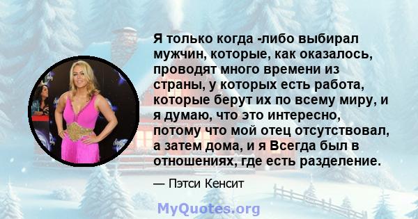 Я только когда -либо выбирал мужчин, которые, как оказалось, проводят много времени из страны, у которых есть работа, которые берут их по всему миру, и я думаю, что это интересно, потому что мой отец отсутствовал, а