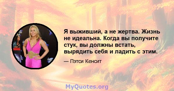 Я выживший, а не жертва. Жизнь не идеальна. Когда вы получите стук, вы должны встать, вырядить себя и ладить с этим.