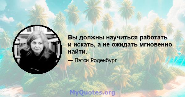 Вы должны научиться работать и искать, а не ожидать мгновенно найти.