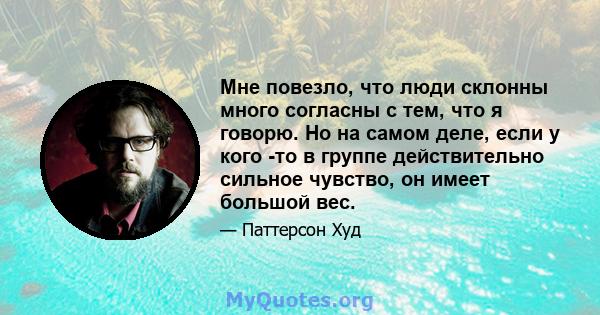 Мне повезло, что люди склонны много согласны с тем, что я говорю. Но на самом деле, если у кого -то в группе действительно сильное чувство, он имеет большой вес.