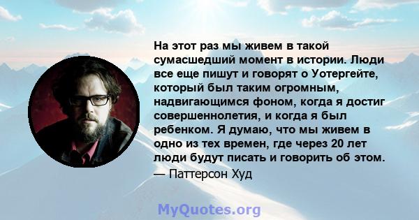 На этот раз мы живем в такой сумасшедший момент в истории. Люди все еще пишут и говорят о Уотергейте, который был таким огромным, надвигающимся фоном, когда я достиг совершеннолетия, и когда я был ребенком. Я думаю, что 