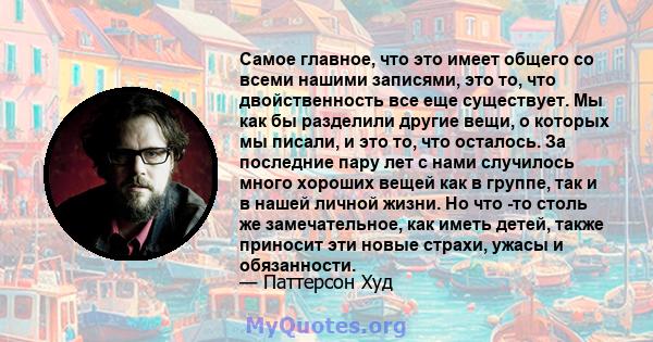 Самое главное, что это имеет общего со всеми нашими записями, это то, что двойственность все еще существует. Мы как бы разделили другие вещи, о которых мы писали, и это то, что осталось. За последние пару лет с нами