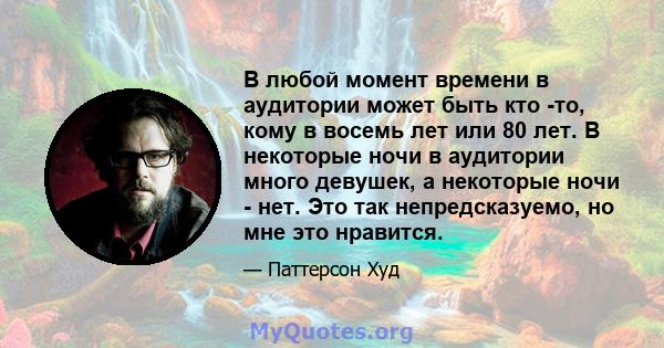 В любой момент времени в аудитории может быть кто -то, кому в восемь лет или 80 лет. В некоторые ночи в аудитории много девушек, а некоторые ночи - нет. Это так непредсказуемо, но мне это нравится.