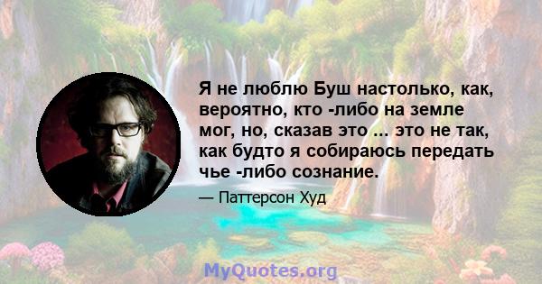 Я не люблю Буш настолько, как, вероятно, кто -либо на земле мог, но, сказав это ... это не так, как будто я собираюсь передать чье -либо сознание.