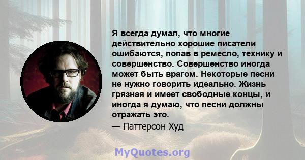 Я всегда думал, что многие действительно хорошие писатели ошибаются, попав в ремесло, технику и совершенство. Совершенство иногда может быть врагом. Некоторые песни не нужно говорить идеально. Жизнь грязная и имеет