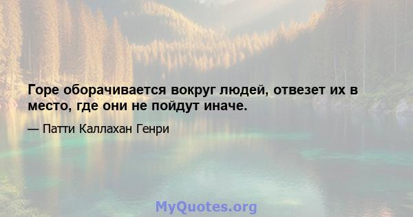 Горе оборачивается вокруг людей, отвезет их в место, где они не пойдут иначе.