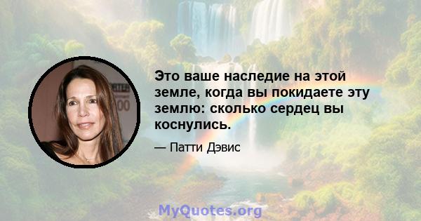 Это ваше наследие на этой земле, когда вы покидаете эту землю: сколько сердец вы коснулись.