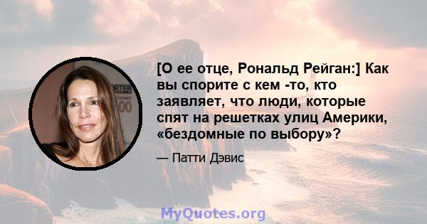 [О ее отце, Рональд Рейган:] Как вы спорите с кем -то, кто заявляет, что люди, которые спят на решетках улиц Америки, «бездомные по выбору»?