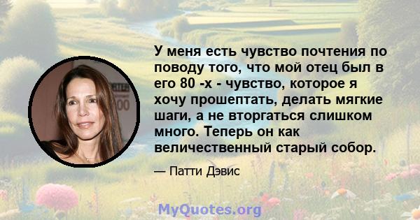 У меня есть чувство почтения по поводу того, что мой отец был в его 80 -х - чувство, которое я хочу прошептать, делать мягкие шаги, а не вторгаться слишком много. Теперь он как величественный старый собор.