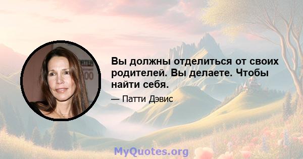 Вы должны отделиться от своих родителей. Вы делаете. Чтобы найти себя.