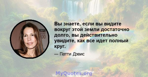 Вы знаете, если вы видите вокруг этой земли достаточно долго, вы действительно увидите, как все идет полный круг.