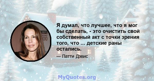 Я думал, что лучшее, что я мог бы сделать, - это очистить свой собственный акт с точки зрения того, что ... детские раны остались.