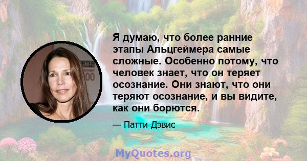 Я думаю, что более ранние этапы Альцгеймера самые сложные. Особенно потому, что человек знает, что он теряет осознание. Они знают, что они теряют осознание, и вы видите, как они борются.