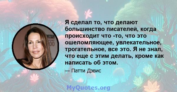 Я сделал то, что делают большинство писателей, когда происходит что -то, что это ошеломляющее, увлекательное, трогательное, все это. Я не знал, что еще с этим делать, кроме как написать об этом.