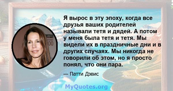 Я вырос в эту эпоху, когда все друзья ваших родителей называли тетя и дядей. А потом у меня была тетя и тетя. Мы видели их в праздничные дни и в других случаях. Мы никогда не говорили об этом, но я просто понял, что они 