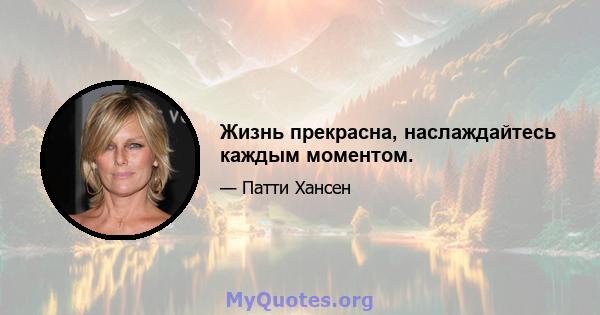 Жизнь прекрасна, наслаждайтесь каждым моментом.