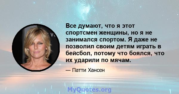 Все думают, что я этот спортсмен женщины, но я не занимался спортом. Я даже не позволил своим детям играть в бейсбол, потому что боялся, что их ударили по мячам.