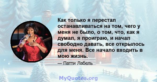 Как только я перестал останавливаться на том, чего у меня не было, о том, что, как я думал, я проиграю, и начал свободно давать, все открылось для меня. Все начало входить в мою жизнь.