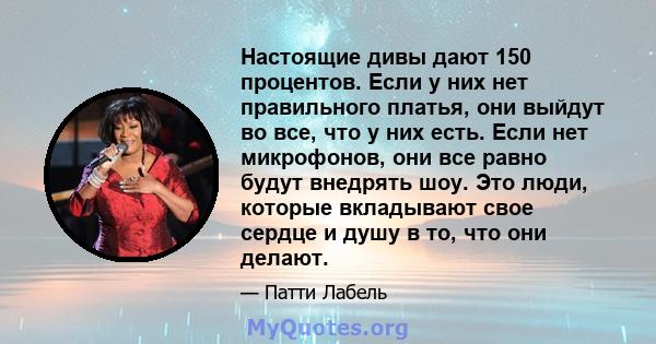 Настоящие дивы дают 150 процентов. Если у них нет правильного платья, они выйдут во все, что у них есть. Если нет микрофонов, они все равно будут внедрять шоу. Это люди, которые вкладывают свое сердце и душу в то, что