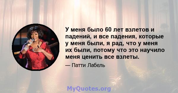 У меня было 60 лет взлетов и падений, и все падения, которые у меня были, я рад, что у меня их были, потому что это научило меня ценить все взлеты.