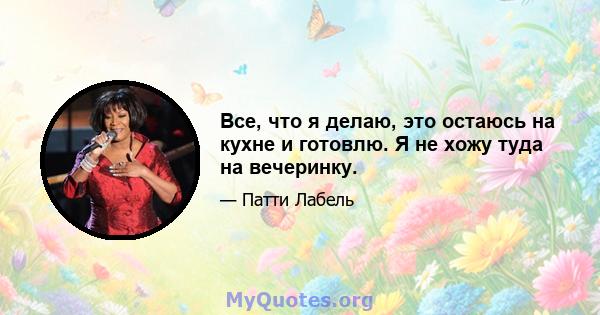 Все, что я делаю, это остаюсь на кухне и готовлю. Я не хожу туда на вечеринку.