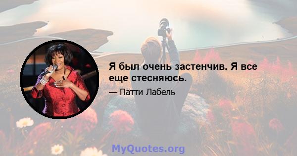 Я был очень застенчив. Я все еще стесняюсь.