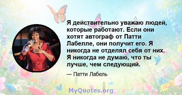 Я действительно уважаю людей, которые работают. Если они хотят автограф от Патти Лабелле, они получит его. Я никогда не отделял себя от них. Я никогда не думаю, что ты лучше, чем следующий.