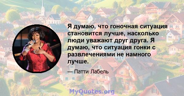 Я думаю, что гоночная ситуация становится лучше, насколько люди уважают друг друга. Я думаю, что ситуация гонки с развлечениями не намного лучше.